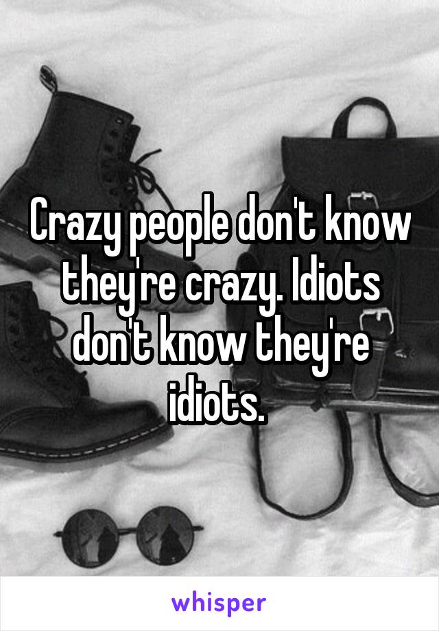 Crazy people don't know they're crazy. Idiots don't know they're idiots. 