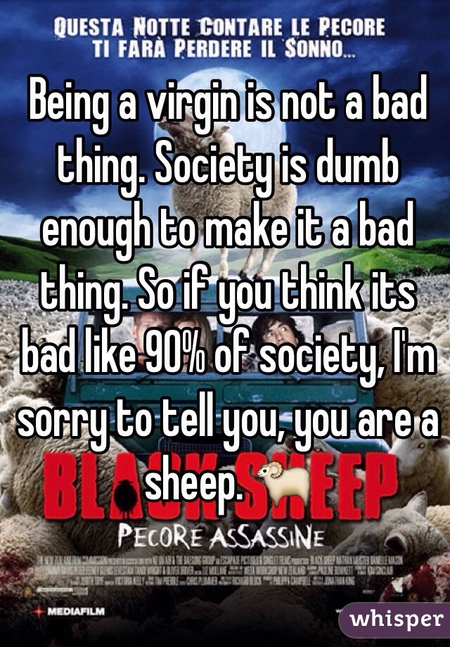 Being a virgin is not a bad thing. Society is dumb enough to make it a bad thing. So if you think its bad like 90% of society, I'm sorry to tell you, you are a sheep. 🐑