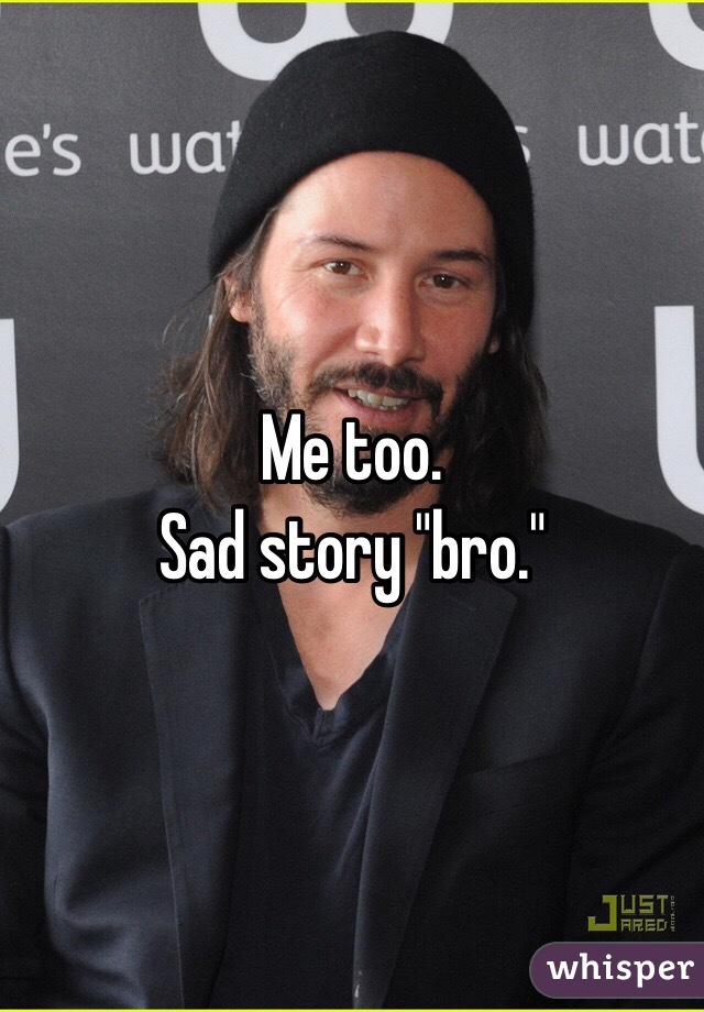 Me too. 
Sad story "bro." 