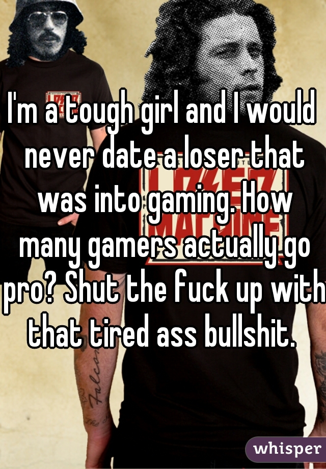 I'm a tough girl and I would never date a loser that was into gaming. How many gamers actually go pro? Shut the fuck up with that tired ass bullshit. 