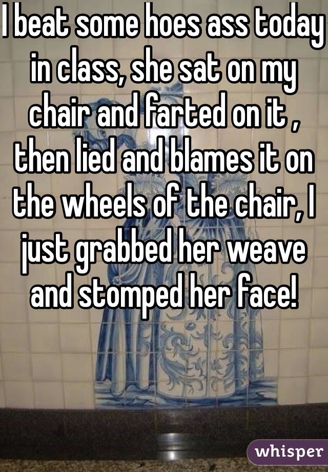 I beat some hoes ass today in class, she sat on my chair and farted on it , then lied and blames it on the wheels of the chair, I just grabbed her weave and stomped her face!