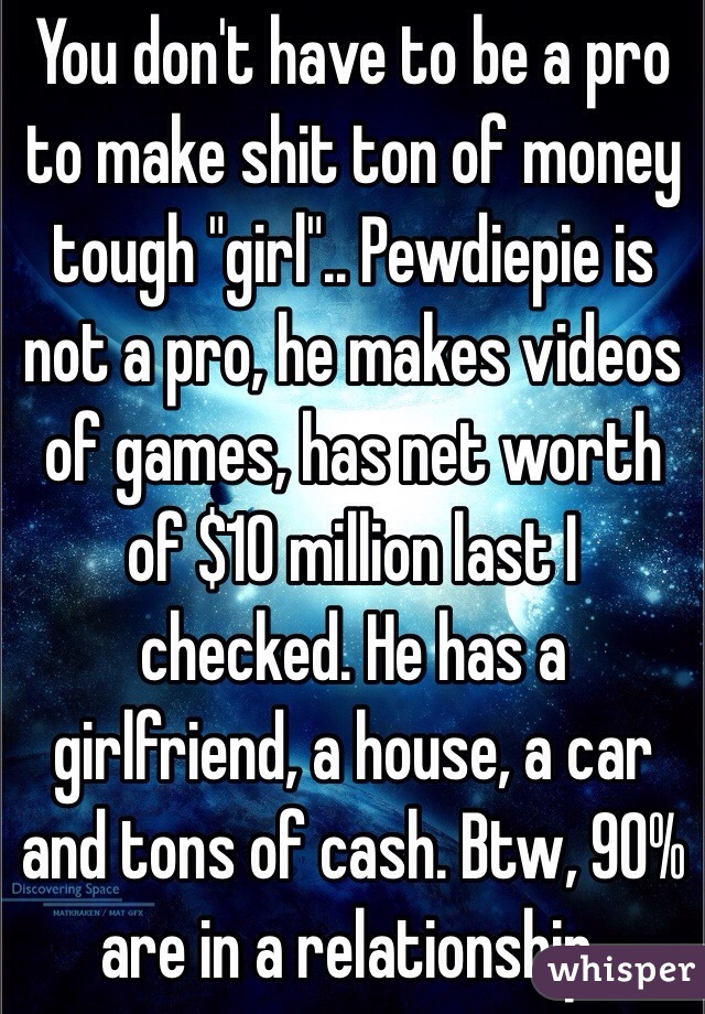 You don't have to be a pro to make shit ton of money tough "girl".. Pewdiepie is not a pro, he makes videos of games, has net worth of $10 million last I checked. He has a girlfriend, a house, a car and tons of cash. Btw, 90% are in a relationship.