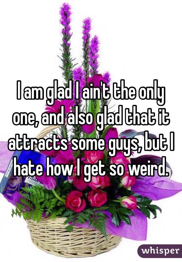 I am glad I ain't the only one, and also glad that it attracts some guys, but I hate how I get so weird.