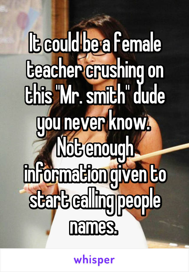 It could be a female teacher crushing on this "Mr. smith" dude you never know. 
Not enough information given to start calling people names. 