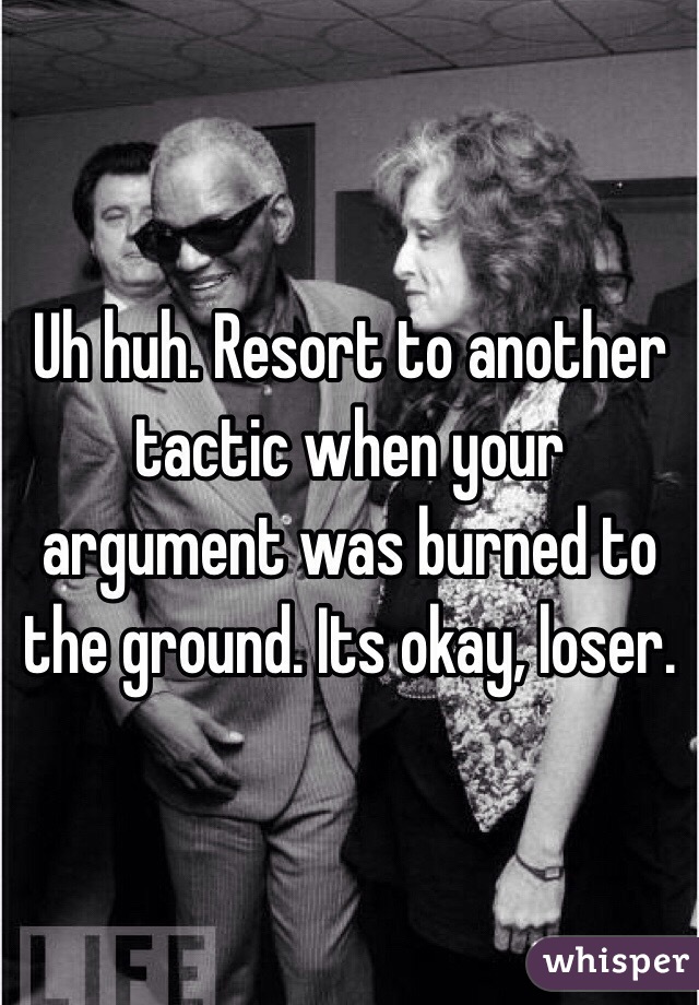 Uh huh. Resort to another tactic when your argument was burned to the ground. Its okay, loser.