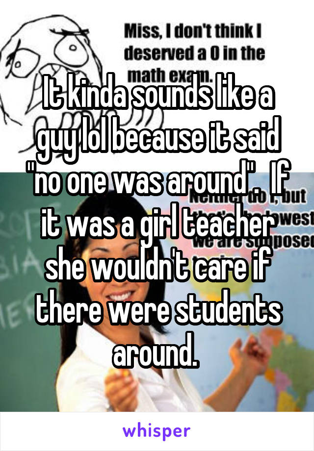 It kinda sounds like a guy lol because it said "no one was around".  If it was a girl teacher she wouldn't care if there were students around. 