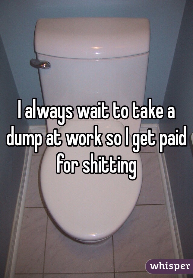 I always wait to take a dump at work so I get paid for shitting 
