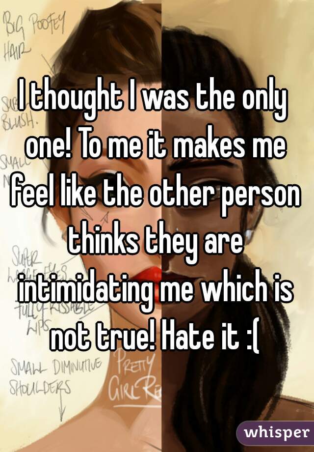 I thought I was the only one! To me it makes me feel like the other person thinks they are intimidating me which is not true! Hate it :(