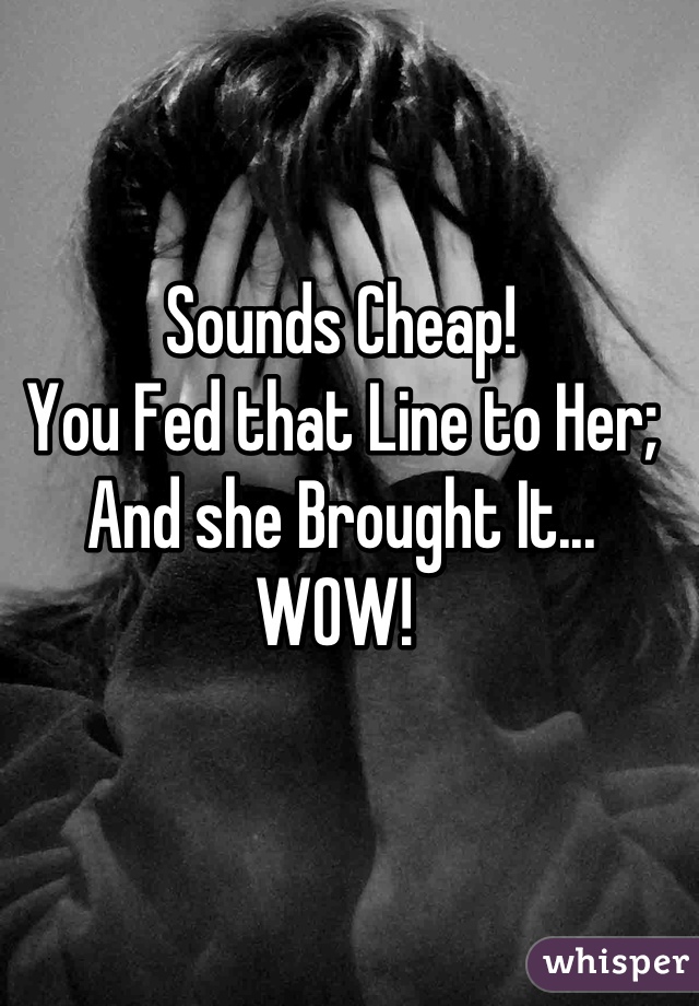 Sounds Cheap! 
You Fed that Line to Her;
And she Brought It...
WOW! 