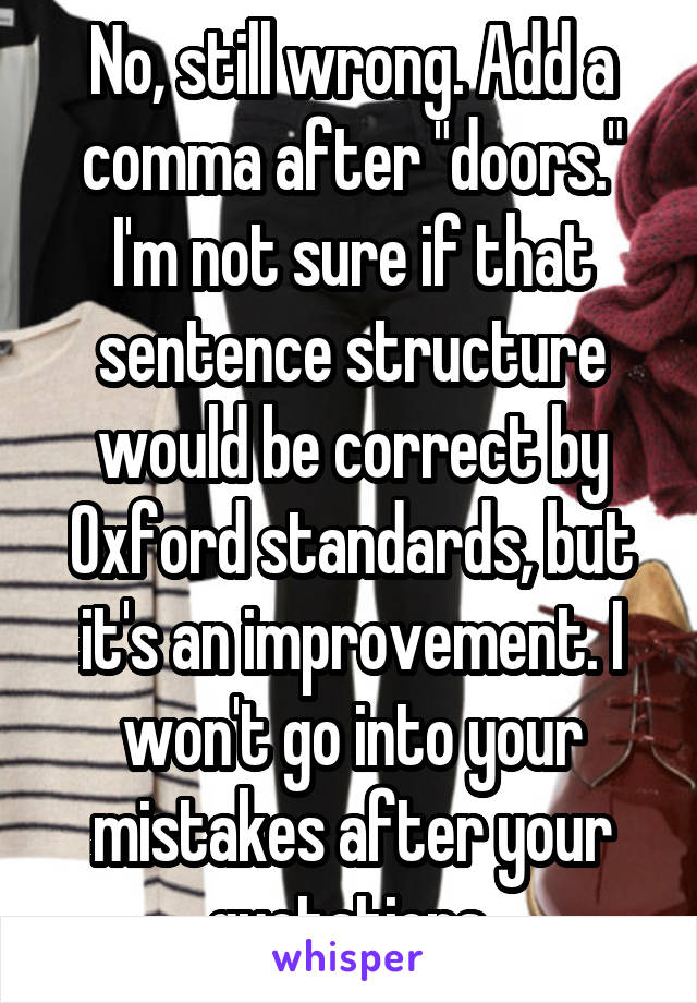 No, still wrong. Add a comma after "doors." I'm not sure if that sentence structure would be correct by Oxford standards, but it's an improvement. I won't go into your mistakes after your quotations.