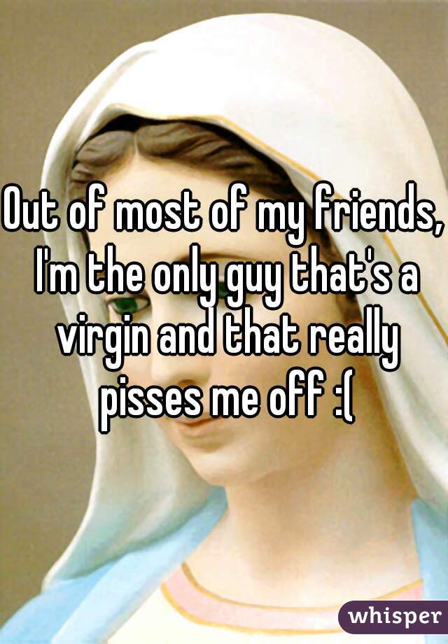 Out of most of my friends, I'm the only guy that's a virgin and that really pisses me off :(