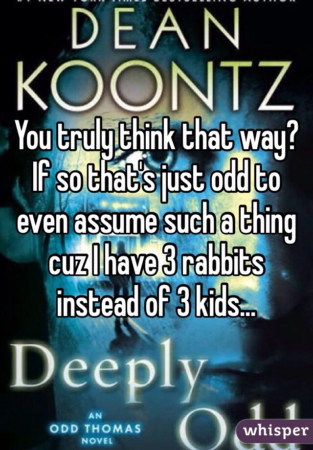 You truly think that way? If so that's just odd to even assume such a thing cuz I have 3 rabbits instead of 3 kids...