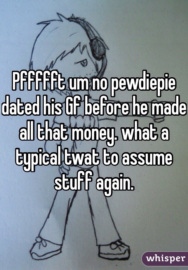 Pffffft um no pewdiepie dated his Gf before he made all that money. what a typical twat to assume stuff again.