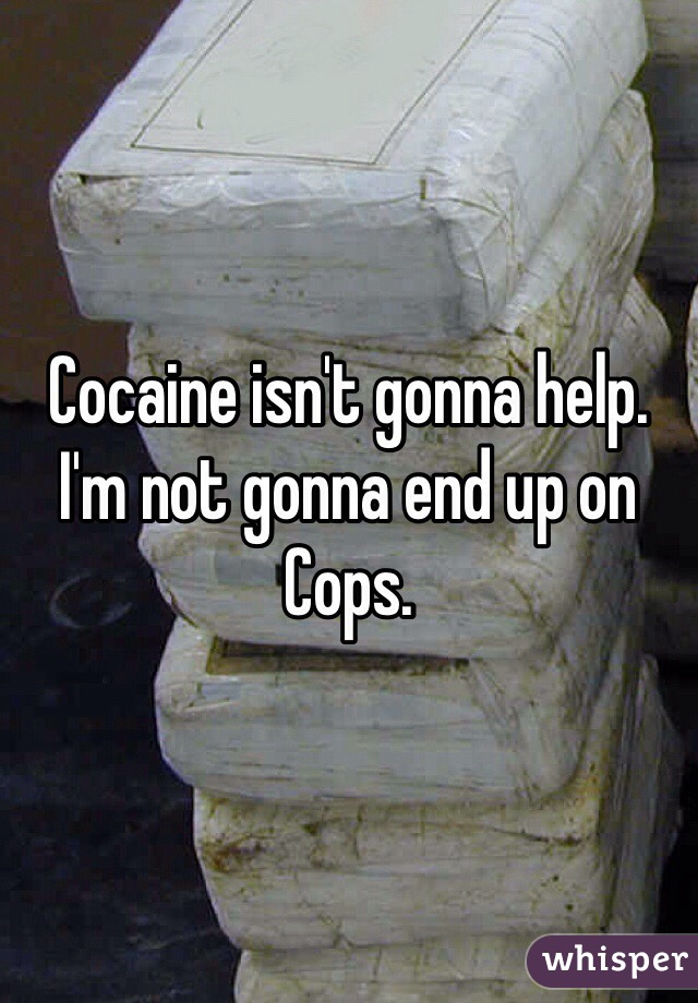 Cocaine isn't gonna help. I'm not gonna end up on Cops.