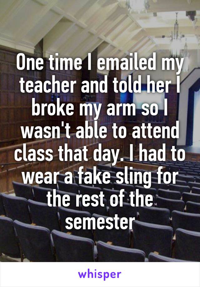 One time I emailed my teacher and told her I broke my arm so I wasn't able to attend class that day. I had to wear a fake sling for the rest of the semester