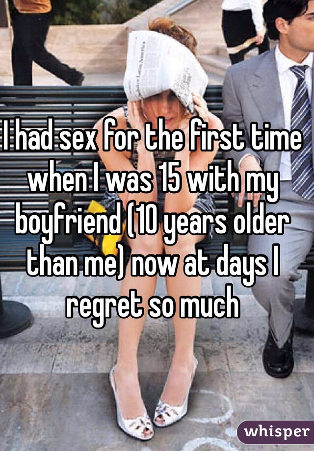 I had sex for the first time when I was 15 with my boyfriend (10 years older than me) now at days I regret so much 