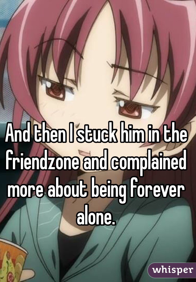 And then I stuck him in the friendzone and complained more about being forever alone.