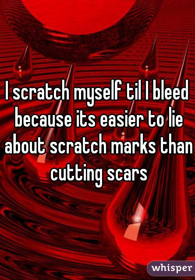 I scratch myself til I bleed because its easier to lie about scratch marks than cutting scars