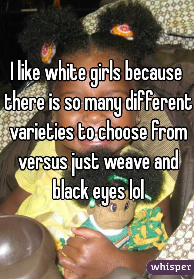 I like white girls because there is so many different varieties to choose from versus just weave and black eyes lol
