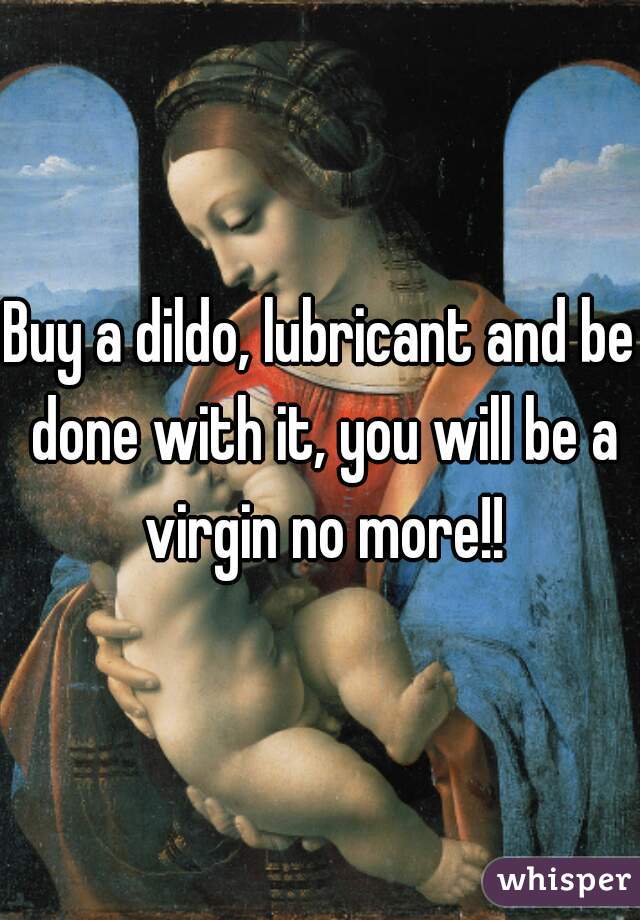 Buy a dildo, lubricant and be done with it, you will be a virgin no more!!