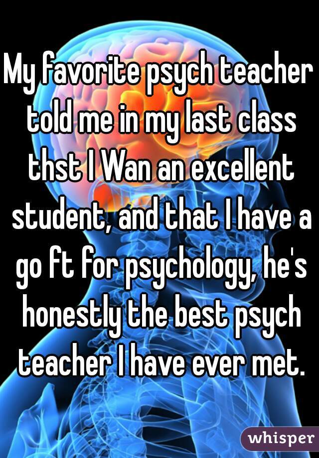 My favorite psych teacher told me in my last class thst I Wan an excellent student, and that I have a go ft for psychology, he's honestly the best psych teacher I have ever met.