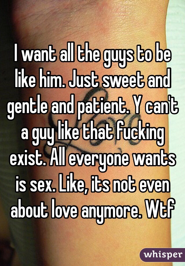 I want all the guys to be like him. Just sweet and gentle and patient. Y can't a guy like that fucking exist. All everyone wants is sex. Like, its not even about love anymore. Wtf