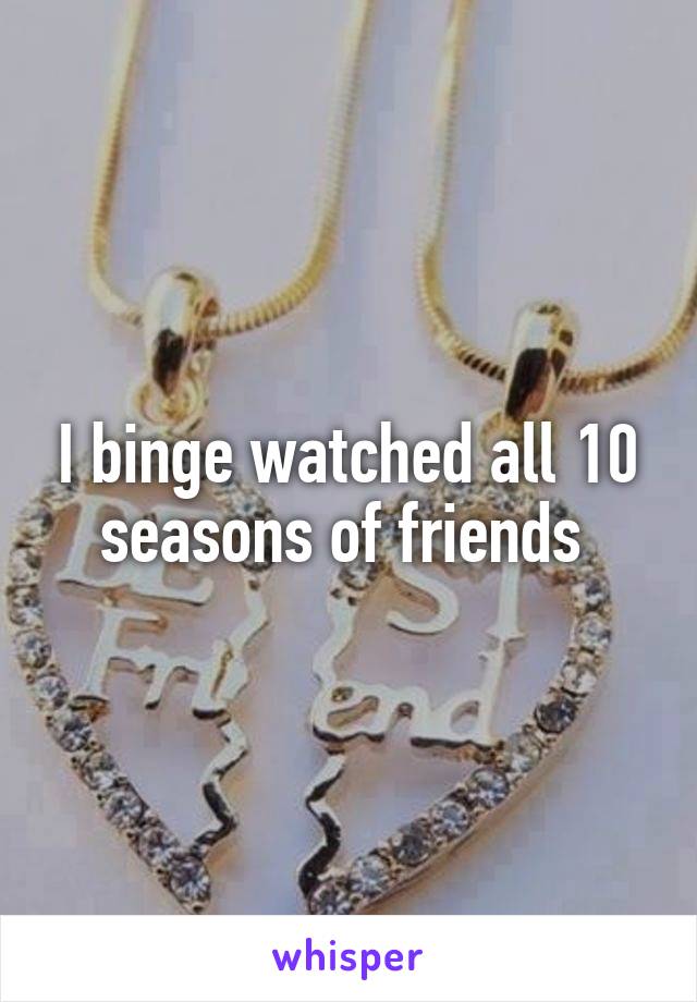 I binge watched all 10 seasons of friends 