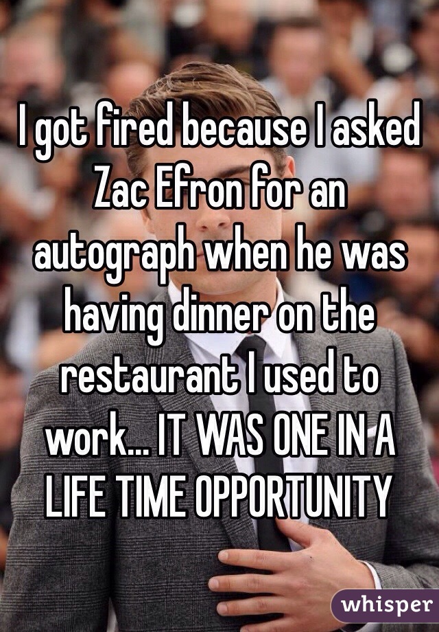 I got fired because I asked Zac Efron for an autograph when he was having dinner on the restaurant I used to work... IT WAS ONE IN A LIFE TIME OPPORTUNITY 