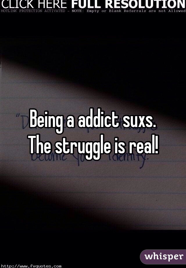 Being a addict suxs. 
The struggle is real!