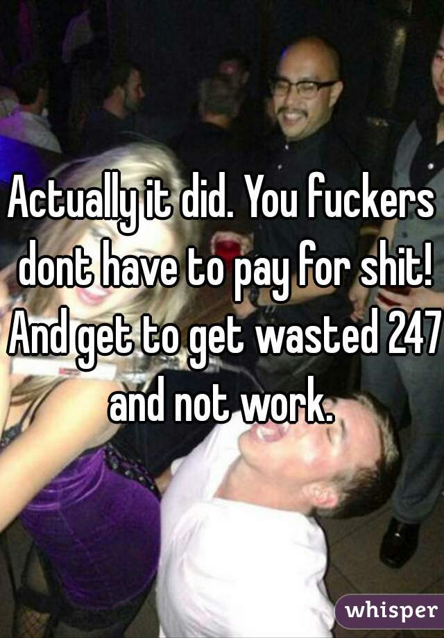 Actually it did. You fuckers dont have to pay for shit! And get to get wasted 247 and not work. 