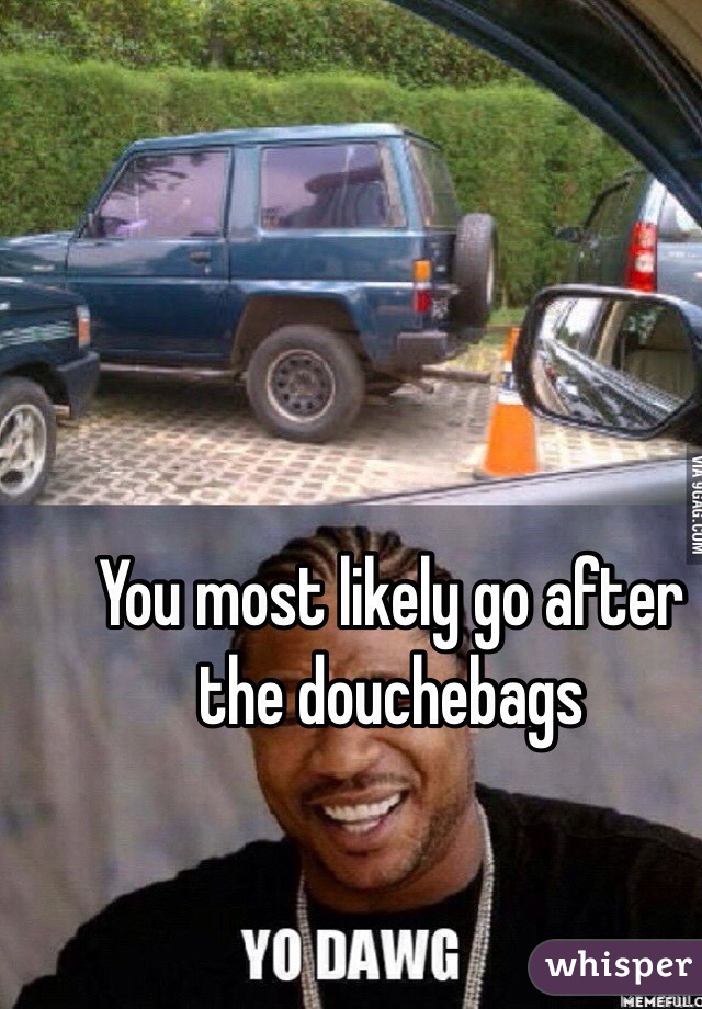 You most likely go after the douchebags 