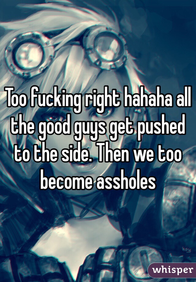 Too fucking right hahaha all the good guys get pushed to the side. Then we too become assholes 