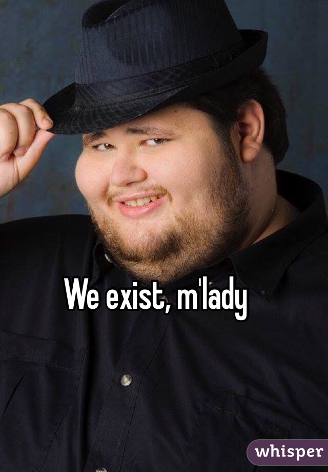 We exist, m'lady