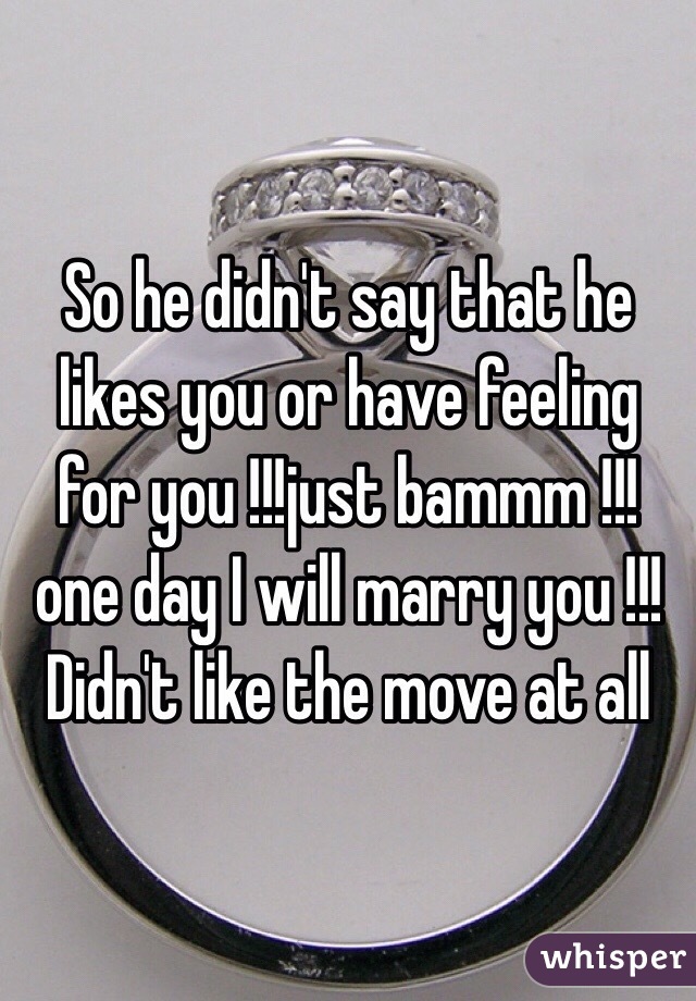 So he didn't say that he likes you or have feeling for you !!!just bammm !!!one day I will marry you !!! Didn't like the move at all 