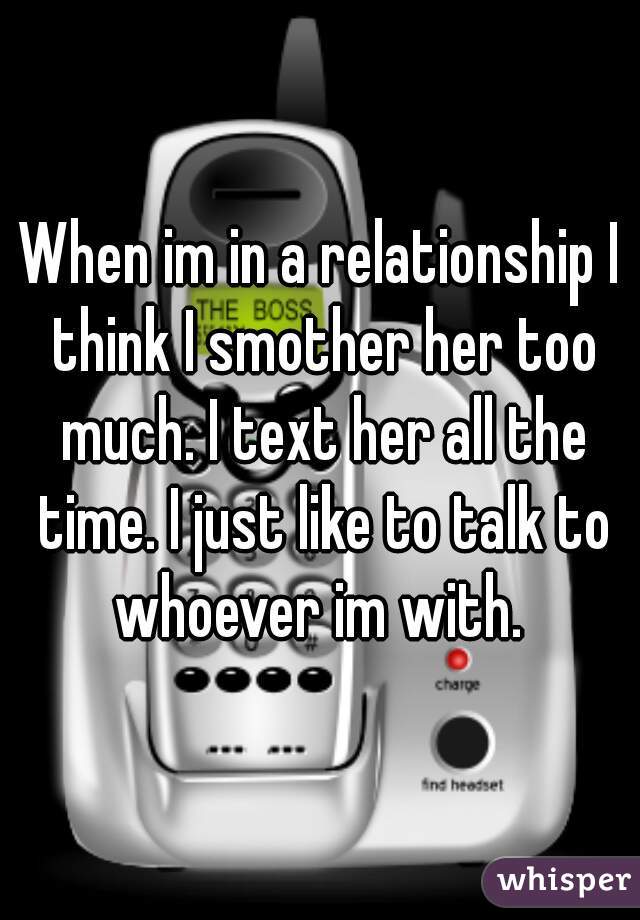 When im in a relationship I think I smother her too much. I text her all the time. I just like to talk to whoever im with. 