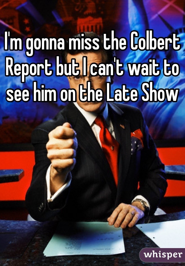 I'm gonna miss the Colbert Report but I can't wait to see him on the Late Show