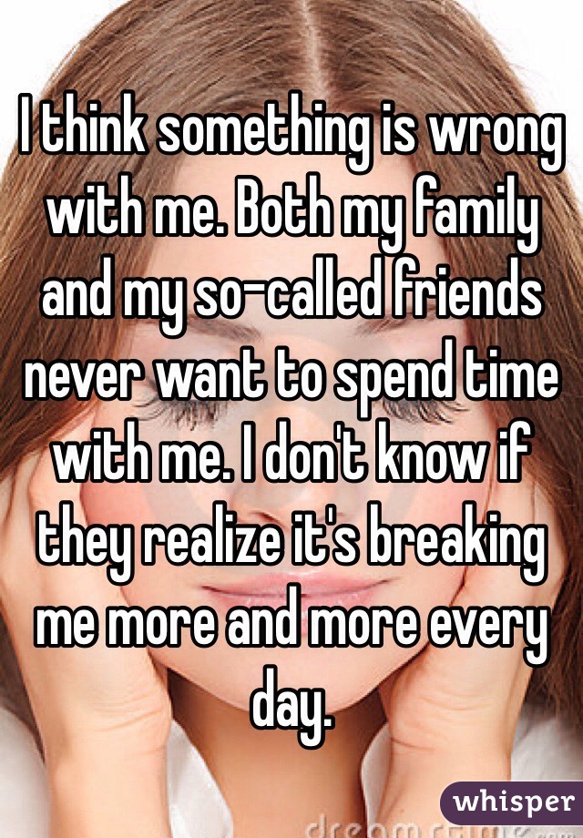I think something is wrong with me. Both my family and my so-called friends never want to spend time with me. I don't know if they realize it's breaking me more and more every day. 