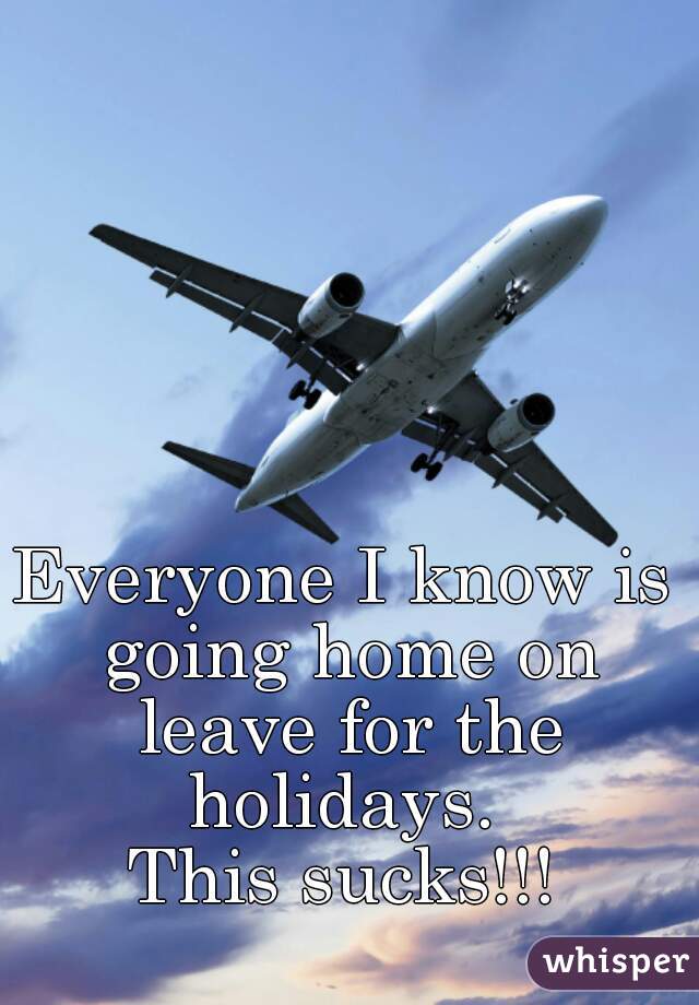 Everyone I know is going home on leave for the holidays. 
This sucks!!!
