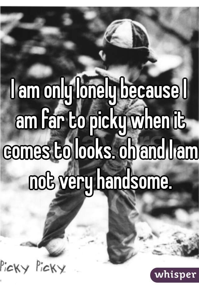I am only lonely because I am far to picky when it comes to looks. oh and I am not very handsome.