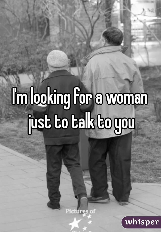 I'm looking for a woman just to talk to you