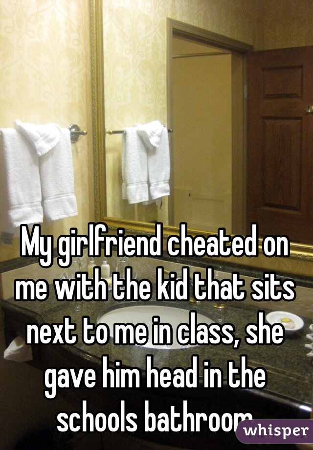My girlfriend cheated on me with the kid that sits next to me in class, she gave him head in the schools bathroom 