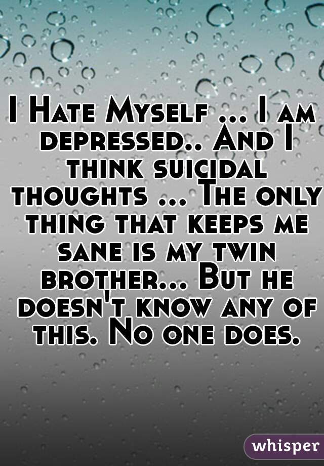 I Hate Myself ... I am depressed.. And I think suicidal thoughts ... The only thing that keeps me sane is my twin brother... But he doesn't know any of this. No one does.