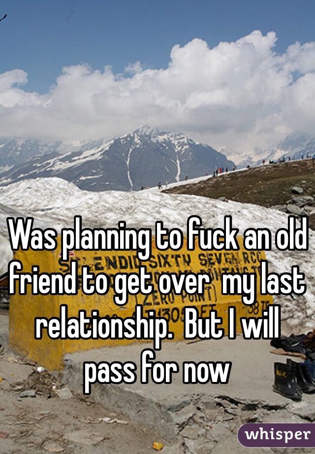Was planning to fuck an old friend to get over  my last relationship.  But I will pass for now 