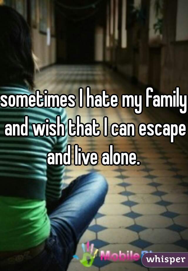 sometimes I hate my family and wish that I can escape and live alone. 