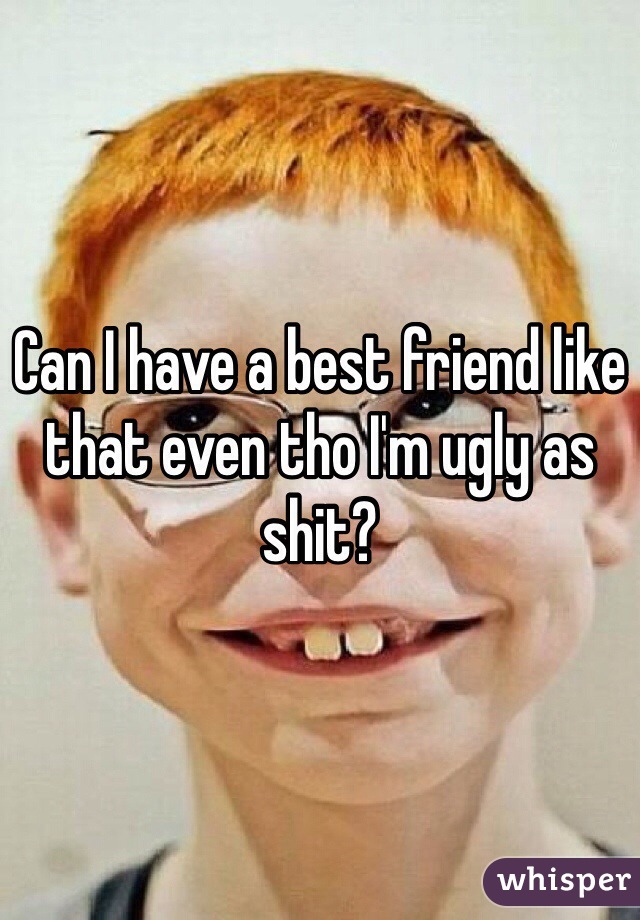 Can I have a best friend like that even tho I'm ugly as shit?