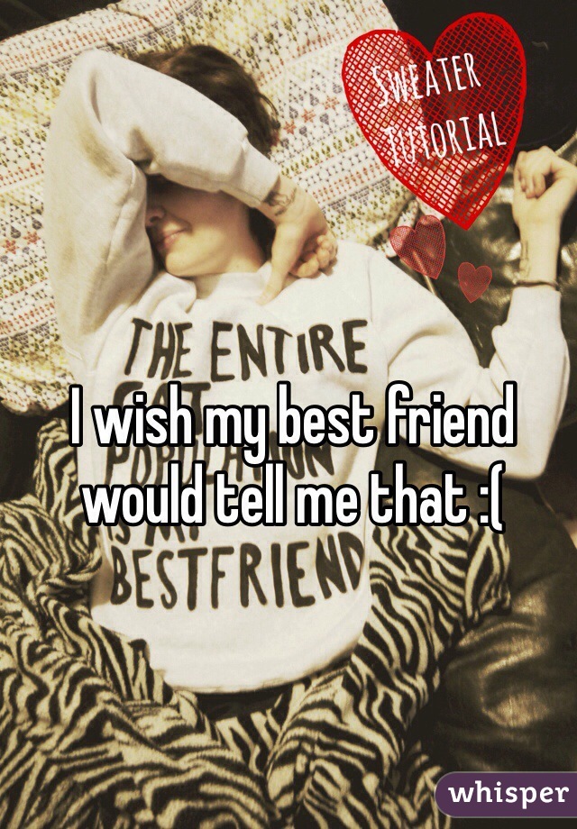 I wish my best friend would tell me that :(