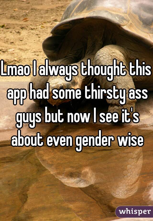 Lmao I always thought this app had some thirsty ass guys but now I see it's about even gender wise