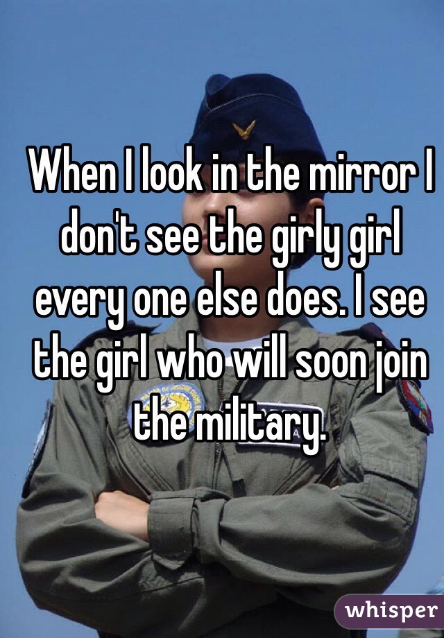 When I look in the mirror I don't see the girly girl every one else does. I see the girl who will soon join the military. 