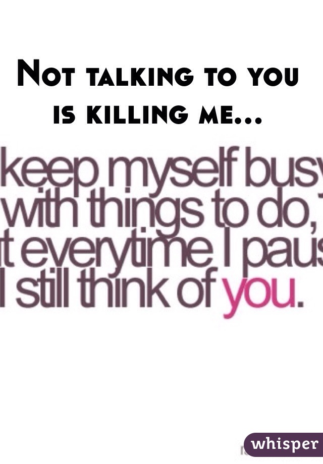 Not talking to you is killing me...