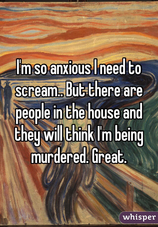 I'm so anxious I need to scream.. But there are people in the house and they will think I'm being murdered. Great. 
